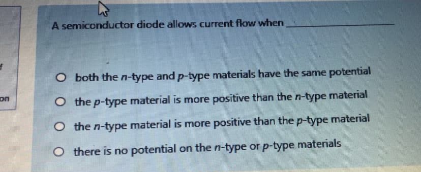 A semiconductor diode allows current flow when
O both the n-type and p-type materials have the same potential
on
O the p-type material is more positive than the n-type material
O the n-type material is more positive than the p-type material
O there is no potential on the n-type or p-type materials
