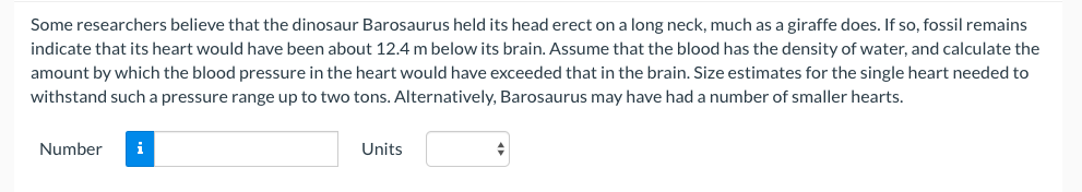 Some researchers believe that the dinosaur Barosaurus held its head erect on a long neck, much as a giraffe does. If so, fossil remains
indicate that its heart would have been about 12.4 m below its brain. Assume that the blood has the density of water, and calculate the
amount by which the blood pressure in the heart would have exceeded that in the brain. Size estimates for the single heart needed to
withstand such a pressure range up to two tons. Alternatively, Barosaurus may have had a number of smaller hearts.
Number
i
Units
