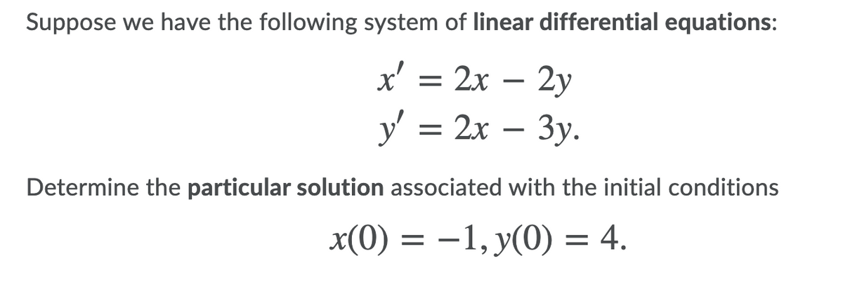 Suppose we have the following system of linear differential equations:
x' = 2x – 2y
y' = 2x
Determine the particular solution associated with the initial conditions
x(0) = –1, y(0) = 4.
