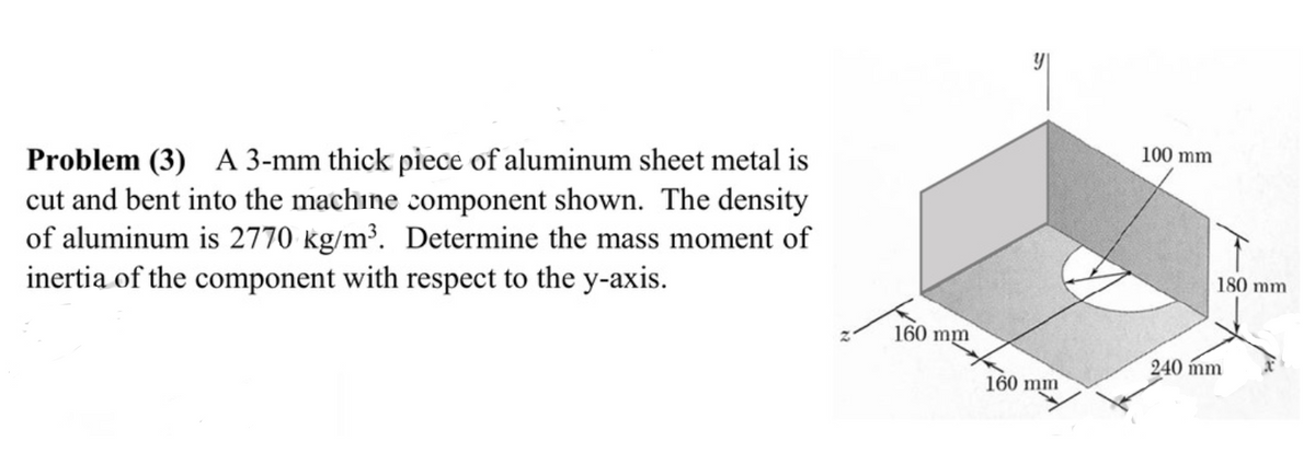 100 mm
Problem (3) A 3-mm thick piece of aluminum sheet metal is
cut and bent into the machine component shown. The density
of aluminum is 2770 kg/m³. Determine the mass moment of
inertia of the component with respect to the y-axis.
180 mm
160 mm
240 mm
160 mm
