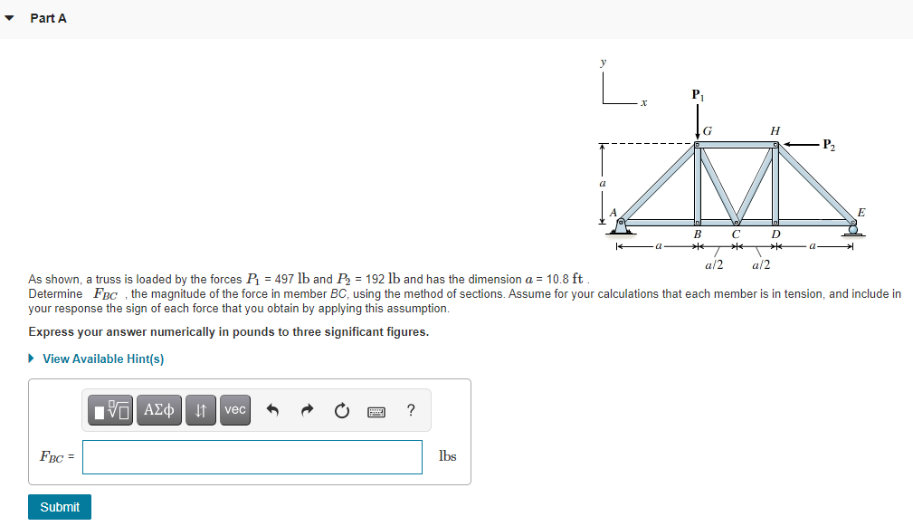 Part A
L.
P.
H
-P2
a
B
C
D
a/2
a/2
As shown, a truss is loaded by the forces P = 497 lb and P = 192 lb and has the dimension a = 10.8 ft
Determine FRC , the magnitude of the force in member BC, using the method of sections. Assume for your calculations that each member is in tension, and include in
your response the sign of each force that you obtain by applying this assumption.
Express your answer numerically in pounds to three significant figures.
• View Available Hint(s)
ΥΠ ΑΣφ vec
FBC =
lbs
Submit
