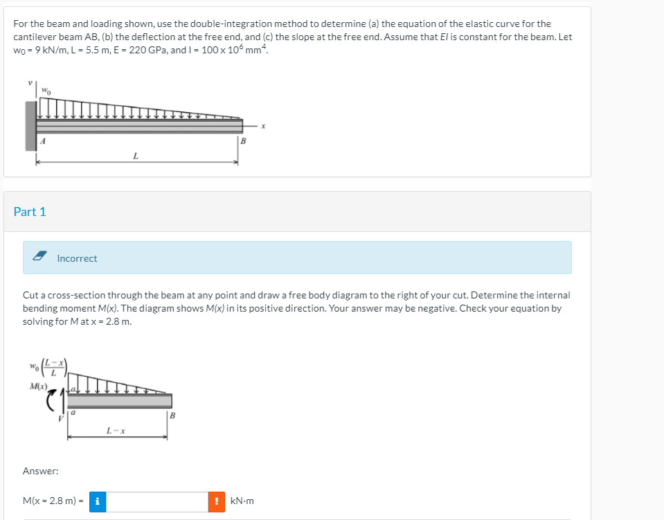 For the beam and loading shown, use the double-integration method to determine (a) the equation of the elastic curve for the
cantilever beam AB, (b) the deflection at the free end, and (c) the slope at the free end. Assume that El is constant for the beam. Let
wo = 9 kN/m, L = 5.5 m, E = 220 GPa, and I = 100 x 10° mm“.
|B
L
Part 1
Incorrect
Cut a cross-section through the beam at any point and draw a free body diagram to the right of your cut. Determine the internal
bending moment M(x). The diagram shows M(x) in its positive direction. Your answer may be negative. Check your equation by
solving for M at x = 2.8 m.
Wo
M(x)
|B
L-x
Answer:
M(x = 2.8 m) = i
! kN-m
