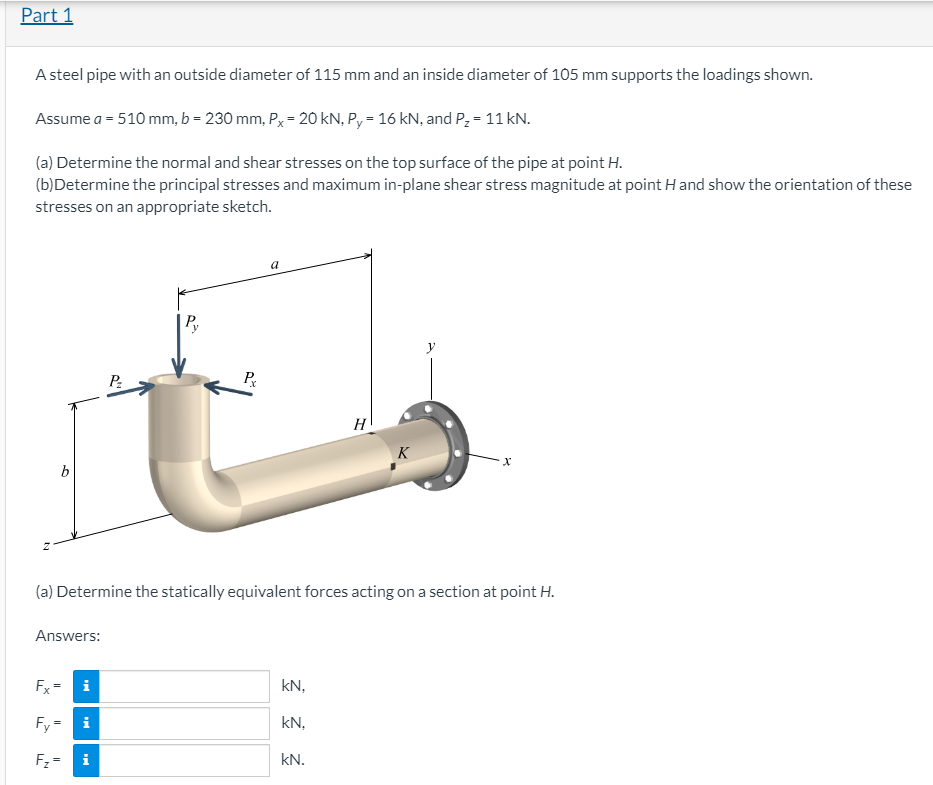 Part 1
A steel pipe with an outside diameter of 115 mm and an inside diameter of 105 mm supports the loadings shown.
Assume a = 510 mm, b = 230 mm, P = 20 kN, P, = 16 kN, and P, = 11 kN.
(a) Determine the normal and shear stresses on the top surface of the pipe at point H.
(b)Determine the principal stresses and maximum in-plane shear stress magnitude at point H and show the orientation of these
stresses on an appropriate sketch.
a
P.
P
H
K
b
(a) Determine the statically equivalent forces acting on a section at point H.
Answers:
Fx
kN,
Fy=
kN,
Fz =
kN.
