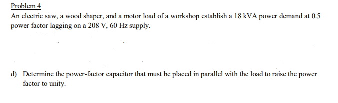 Problem 4
An electric saw, a wood shaper, and a motor load of a workshop establish a 18 kVA power demand at 0.5
power factor lagging on a 208 V, 60 Hz supply.
d) Determine the power-factor capacitor that must be placed in parallel with the load to raise the power
factor to unity.
