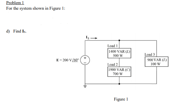 Problem 1
For the system shown in Figure 1:
d) Find Is.
Load 1
1400 VAR (L)
500 W
Load 3
E = 200 V/60°
900 VAR (I.)
Load 2
100 W
1900 VAR (C)
700 W
Figure 1
