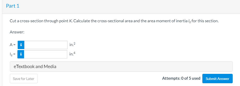 Part 1
Cut a cross-section through point K. Calculate the cross-sectional area and the area moment of inertia l, for this section.
Answer:
A= i
in.?
Iz = i
in.4
eTextbook and Media
Save for Later
Attempts: 0 of 5 used Submit Answer
