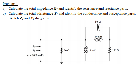 Problem 1
a) Calculate the total impedance Zr and identify the resistance and reactance parts.
b) Calculate the total admittance Yr and identify the conductance and susceptance parts.
c) Sketch Zr and Yr diagrams.
10 F
20 mH
30 2
25 mH
100 2
o = 2000 rad/s
