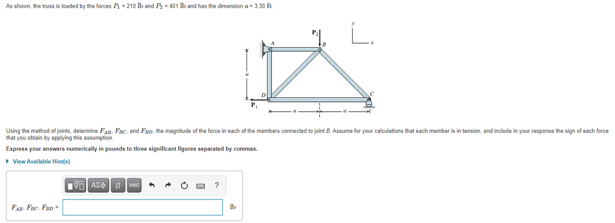 As shown, the truss is loaded by the forces P = 210 lb and P = 401 lb and has the dimension a = 3.30 ft
L.
P,
Using the method of joints, determine FAR. FRG, and Frp, the magnitude of the force in each of the members connected to joint B. Assume for your calculations that each member is in tension, and include in your response the sign of each force
that you obtain by applying this assumption.
Express your answers numerically in pounds to three significant figures separated by commas.
• View Available Hint(s)
Hνα ΑΣφ
vec
FAB, FBC, FBD =
lb
