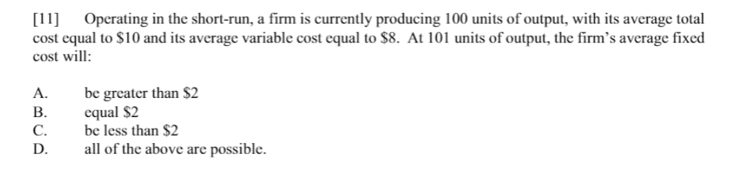 [11] Operating in the short-run, a firm is currently producing 100 units of output, with its average total
cost equal to $10 and its average variable cost equal to $8. At 101 units of output, the firm's average fixed
cost will:
be greater than $2
equal $2
be less than $2
А.
В.
С.
D.
all of the above are possible.
