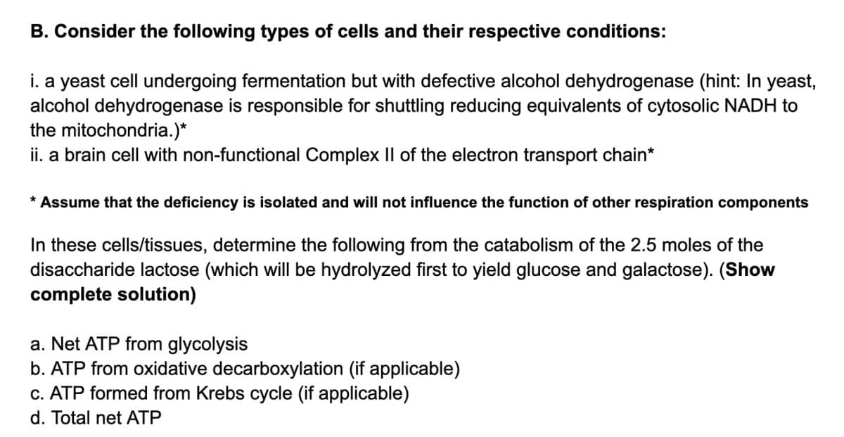 B. Consider the following types of cells and their respective conditions:
i. a yeast cell undergoing fermentation but with defective alcohol dehydrogenase (hint: In yeast,
alcohol dehydrogenase is responsible for shuttling reducing equivalents of cytosolic NADH to
the mitochondria.)*
ii. a brain cell with non-functional Complex II of the electron transport chain*
* Assume that the deficiency is isolated and will not influence the function of other respiration components
In these cells/tissues, determine the following from the catabolism of the 2.5 moles of the
disaccharide lactose (which will be hydrolyzed first to yield glucose and galactose). (Show
complete solution)
a. Net ATP from glycolysis
b. ATP from oxidative decarboxylation (if applicable)
c. ATP formed from Krebs cycle (if applicable)
d. Total net ATP