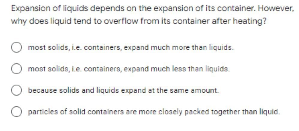 Expansion of liquids depends on the expansion of its container. However,
why does liquid tend to overflow from its container after heating?
most solids, i.e. containers, expand much more than liquids.
most solids, i.e. containers, expand much less than liquids.
because solids and liquids expand at the same amount.
O particles of solid containers are more closely packed together than liquid.