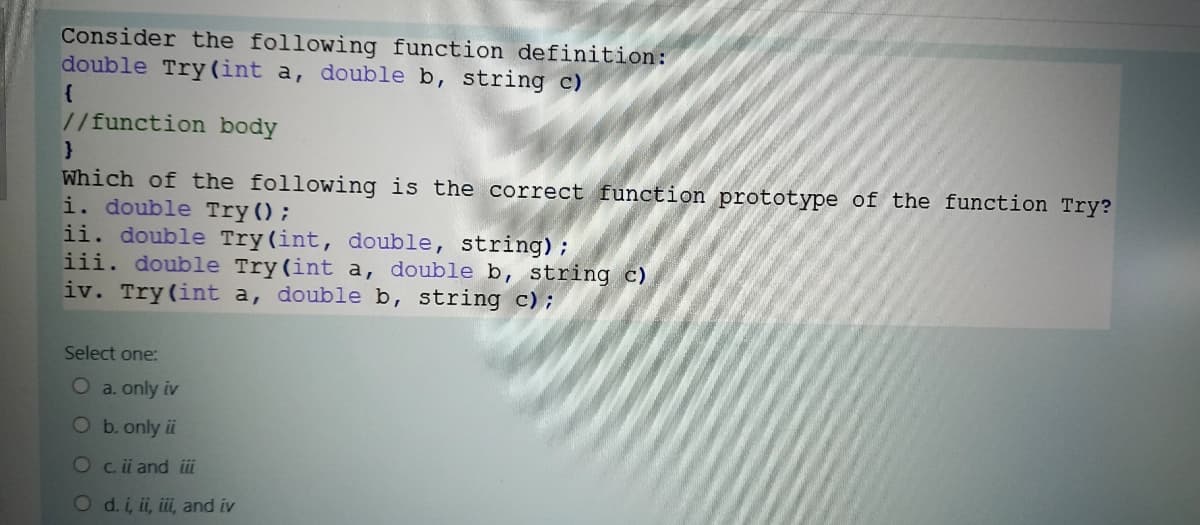 Consider the following function definition:
double Try(int a, double b, string c)
{
//function body
Which of the following is the correct function prototype of the function Try?
i. double Try();
ii. double Try(int, double, string);
iii. double Try (int a, double b, string c)
iv. Try (int a, double b, string c);
Select one:
O a. only iv
Ob.only ii
Oc. i and iii
O d. i, ii, iii, and iv
