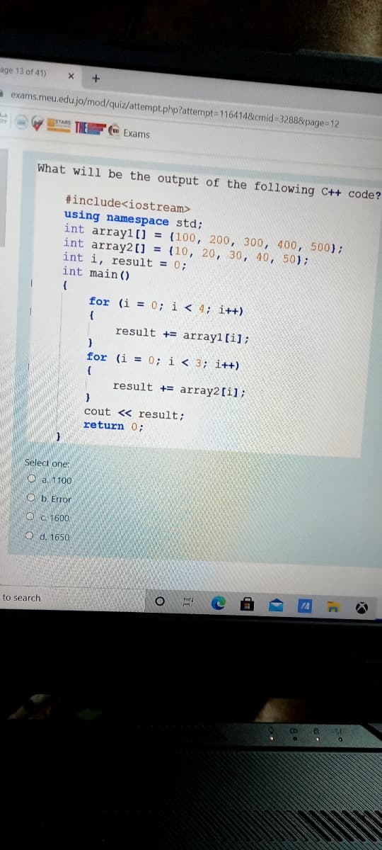 age 13 of 41)
a exams.meu.edu.jo/mod/quiz/attempt.php?attempt=1164148&cmid 3288&page=12
Exams
What will be the output of the following C++ code?
#include<iostream>
using namespace std;
int array1[0 = (100, 200, 300, 400, 500};
int array20 {10, 20, 30, 40, 50);
int i, result = 0;
int main ()
for (i = 0; i < 4; i++)
result += array1[i];
for (i = 0; i < 3; i++)
result += array2[i];
cout <« result;
return 0;
Select one:
O a. 1100
O b. Error
O C 1600
O d. 1650
to search
