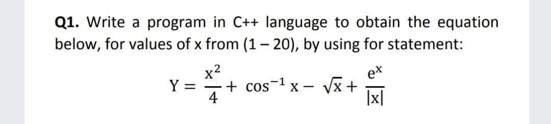 Q1. Write a program in C++ language to obtain the equation
below, for values of x from (1- 20), by using for statement:
x2
ex
Vx +
Y =
+ cos x –
4
