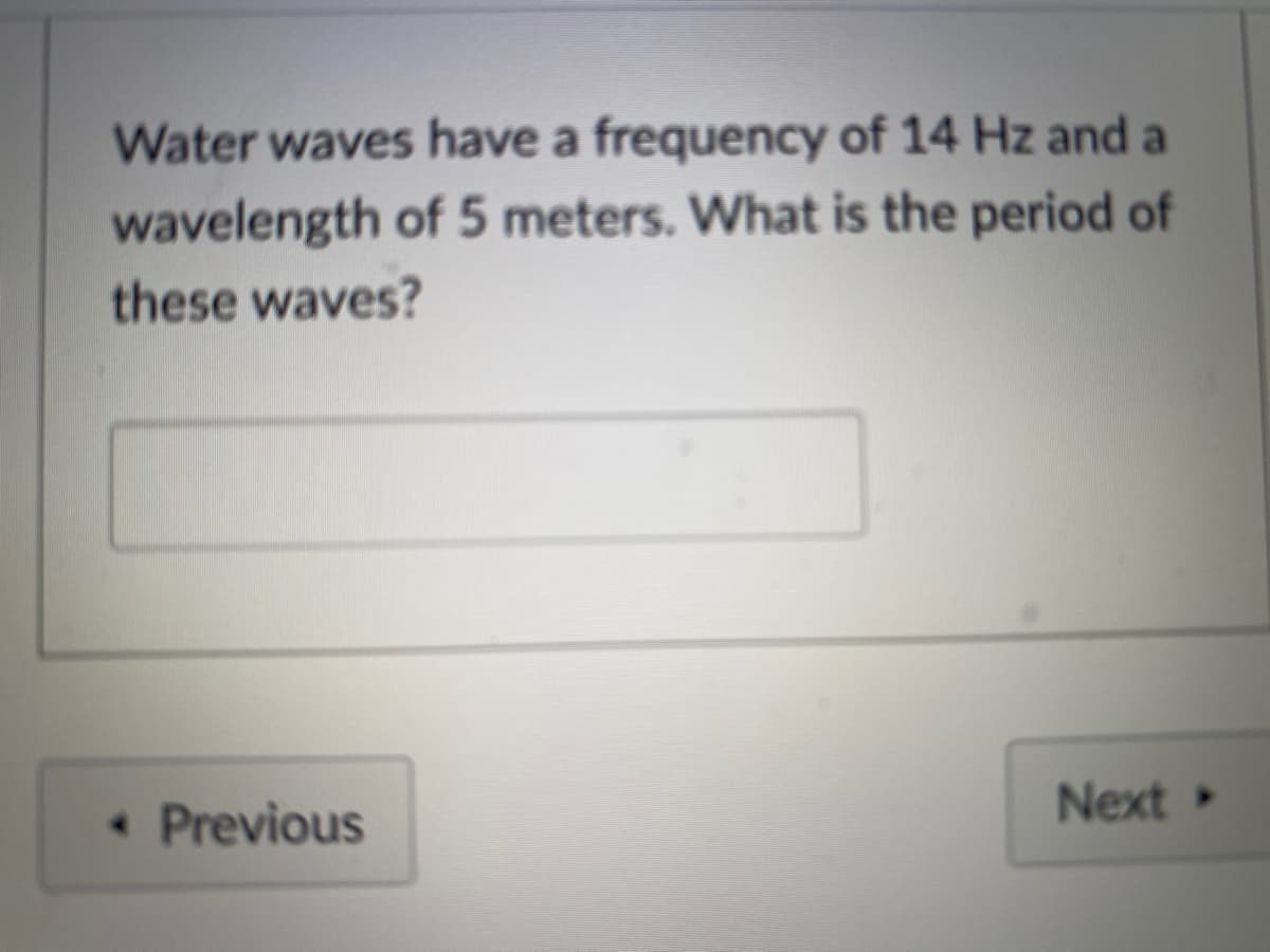 Water waves have a frequency of 14 Hz and a
wavelength of 5 meters. What is the period of
these waves?
« Previous
Next
