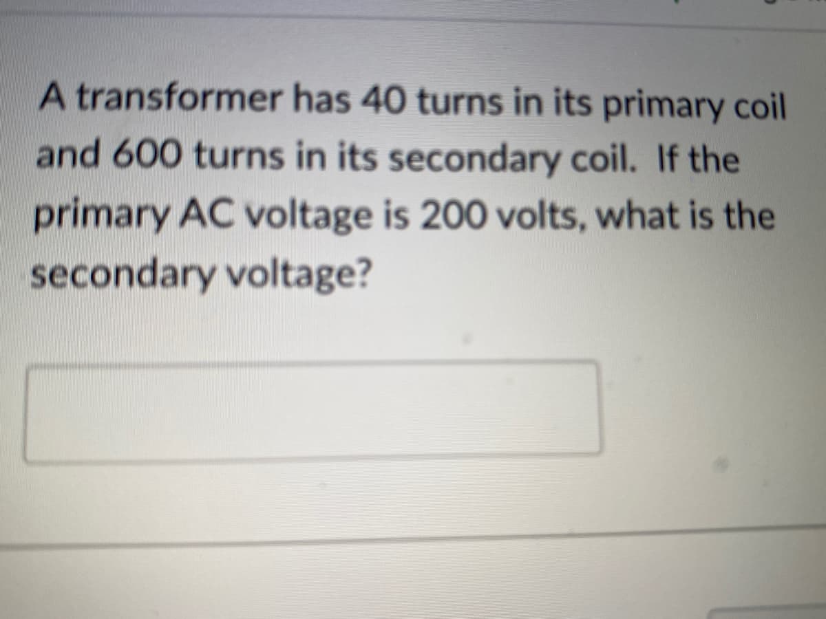 A transformer has 40 turns in its primary coil
and 600 turns in its secondary coil. If the
primary AC voltage is 200 volts, what is the
secondary voltage?
