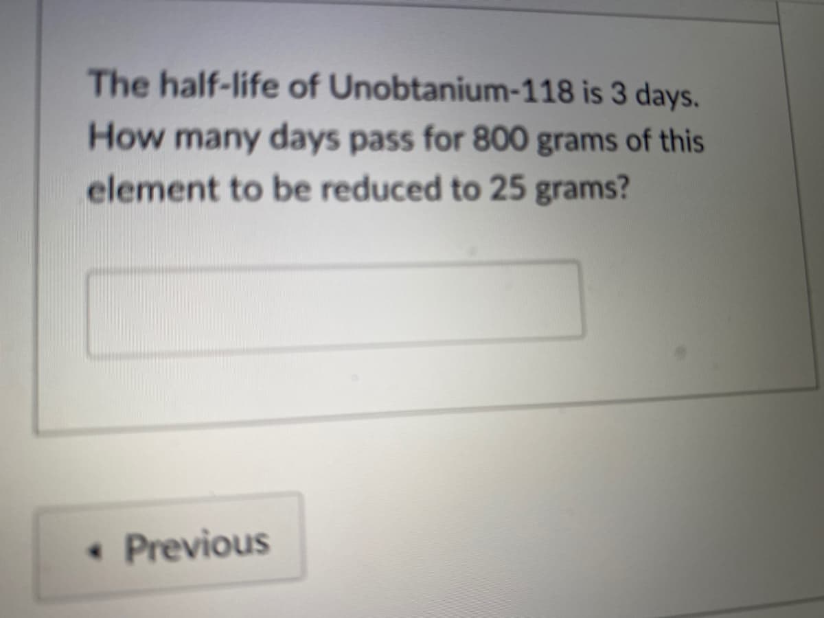 The half-life of Unobtanium-118 is 3 days.
How many days pass for 800 grams of this
element to be reduced to 25 grams?
• Previous
