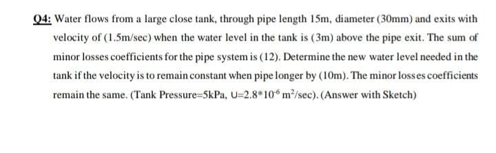 Q4: Water flows from a large close tank, through pipe length 15m, diameter (30mm) and exits with
velocity of (1.5m/sec) when the water level in the tank is (3m) above the pipe exit. The sum of
minor losses coefficients for the pipe system is (12). Determine the new water level needed in the
tank if the velocity is to remain constant when pipe longer by (10m). The minor losses coefficients
remain the same. (Tank Pressure=5kPa, U=2.8*10 m/sec). (Answer with Sketch)
