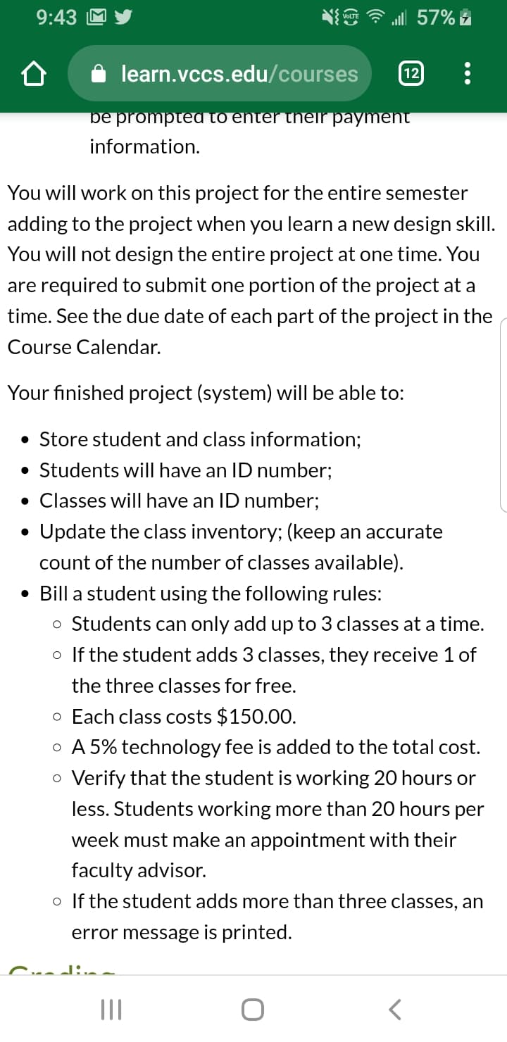57%
9:43
learn.vccs.edu/courses
12
be prompted to enter thelr payment
information
You will work on this project for the entire semester
adding to the project when you learn a new design skill.
You will not design the entire project at one time. You
are required to submit one portion of the project at a
time. See the due date of each part of the project in the
Course Calendar.
Your finished project (system) will be able to:
Store student and class information;
Students will have an ID number;
Classes will have an ID number;
Update the class inventory; (keep an accurate
count of the number of classes available)
Bill a student using the following rules:
o Students can only add up to 3 classes at a time.
o If the student adds 3 classes, they receive 1 of
the three classes for free.
o Each class costs $150.00.
A 5% technology fee is added to the total cost.
O
Verify that the student is working 20 hours or
less. Students working more than 20 hours per
week must make an appointment with their
faculty advisor.
oIf the student adds more than three classes, an
error message is printed.
C..J:.
II
