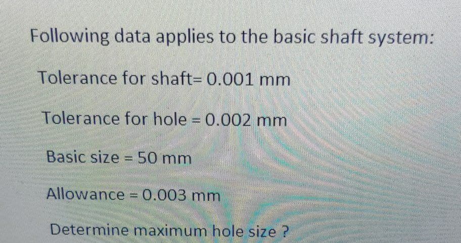 Following data applies to the basic shaft system:
Tolerance for shaft= 0.001 mm
Tolerance for hole = 0.002 mm
Basic size =50 mm
Allowance =0.003 mm
Determine maximum hole size ?
