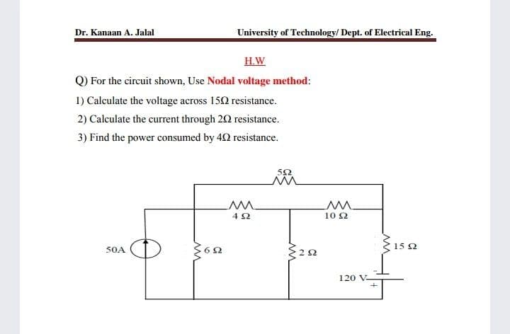 University of Technology/ Dept. of Electrical Eng.
Dr. Kanaan A. Jalal
H.W
Q) For the circuit shown, Use Nodal voltage method:
1) Calculate the voltage across 150 resistance.
2) Calculate the current through 20 resistance.
3) Find the power consumed by 42 resistance.
10 2
15 2
50A
120 V-
2.

