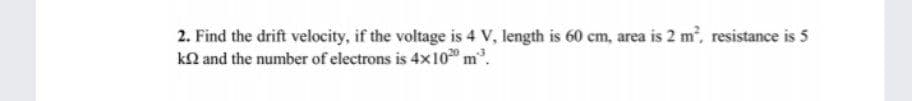 2. Find the drift velocity, if the voltage is 4 V, length is 60 cem, area is 2 m, resistance is 5
kN and the number of electrons is 4x10 m.
