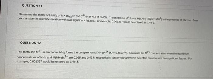 QUESTION 11
Determine the molar solubility of MX (Ksp 8.3x108) in 0.748 M NaCN. The metal ion M forms M(CN)2 (K-2.1x10) in the presence of CN ion, Enter
your answer in scientific notation with two significant figures. For example, 0.001357 would be entered as 140-3
QUESTION 12
The metal ion M²+ in ammonia, NH3 forms the complex ion M(NH3)62+ (K= 6.4x1012). Calculate the M2+ concentration when the equilibrium
concentrations of NH3 and M(NH3)62+ are 0.065 and 0.43 M respectively. Enter your answer in scientific notation with two significant figures. For
example, 0.001357 would be entered as 1.4e-3.