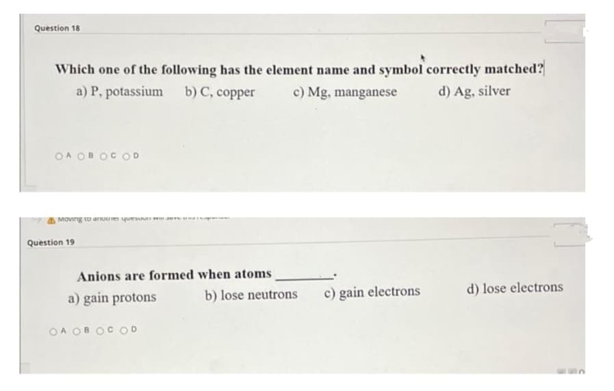 Question 18
Which one of the following has the element name and symbol correctly matched?
a) P, potassium
b) C, copper
c) Mg, manganese
d) Ag, silver
OA OB OC OD
Moving to anouer quesuun w
Anions are formed when atoms
a) gain protons
Question 19
OA OB OC OD
b) lose neutrons
c) gain electrons
d) lose electrons