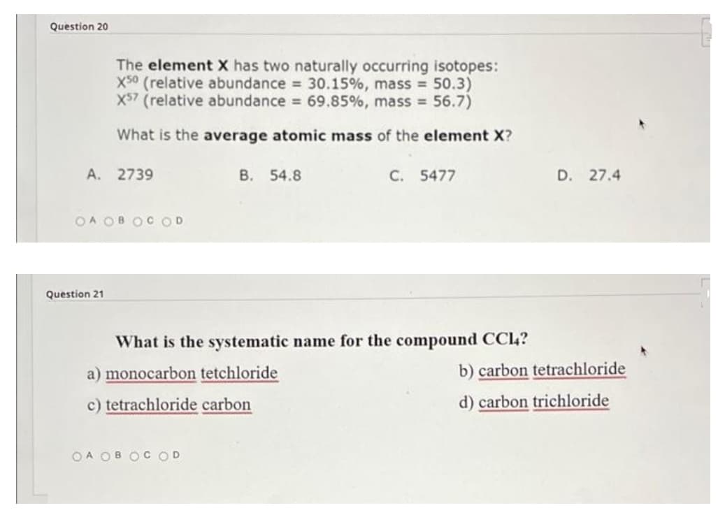 Question 20
The element X has two naturally occurring isotopes:
X50 (relative abundance = 30.15%, mass = 50.3)
X57 (relative abundance = 69.85%, mass = 56.7)
What is the average atomic mass of the element X?
A. 2739
B. 54.8
C. 5477
OA OBOCOD
What is the systematic name for the compound CC14?
a) monocarbon tetchloride
c) tetrachloride carbon
OA OB OC OD
Question 21
D. 27.4
b) carbon tetrachloride
d) carbon trichloride