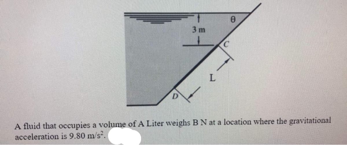 3 m
L
A fluid that occupies a volume of A Liter weighs B N at a location where the gravitational
acceleration is 9.80 m/s.
