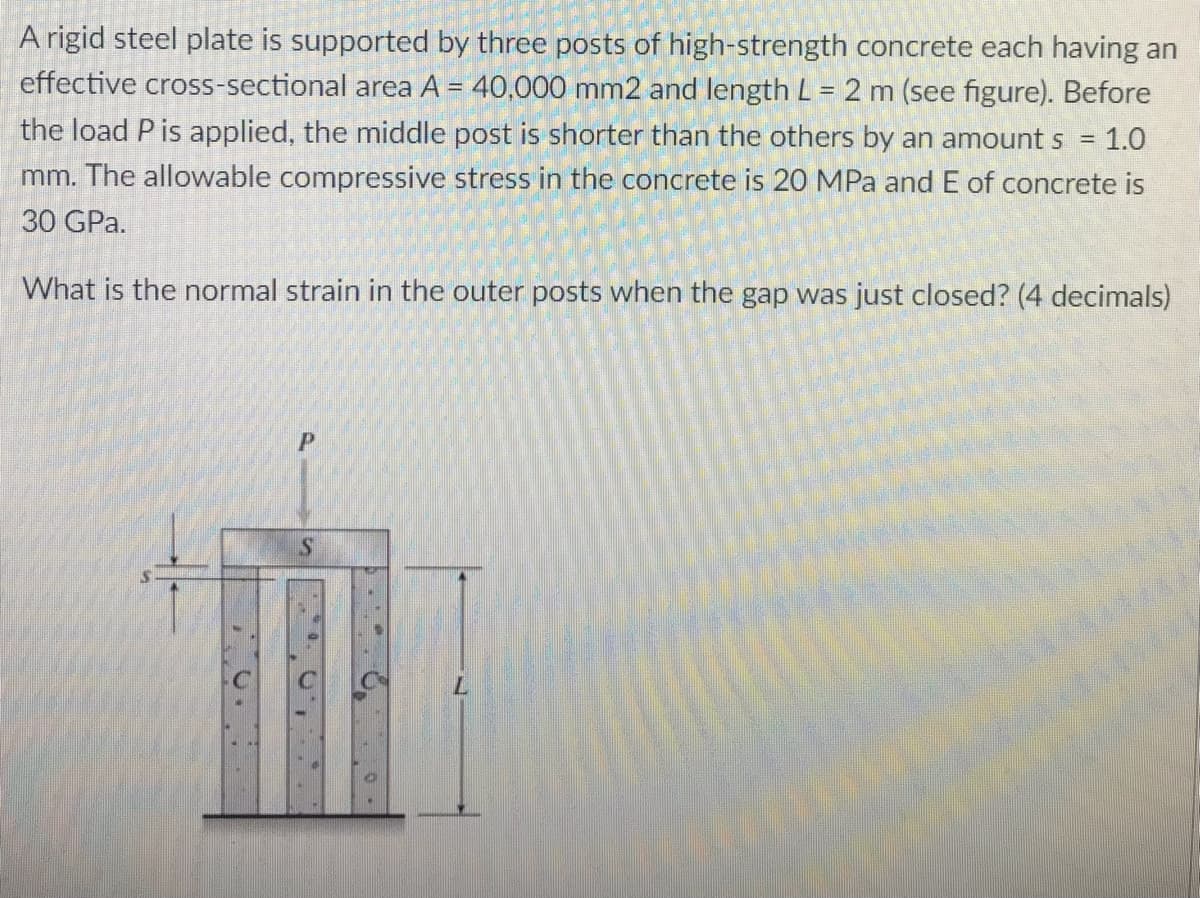 A rigid steel plate is supported by three posts of high-strength concrete each having an
effective cross-sectional area A = 40,000 mm2 and length L = 2 m (see figure). Before
the load P is applied, the middle post is shorter than the others by an amount s = 1.0
mm. The allowable compressive stress in the concrete is 20 MPa and E of concrete is
30 GPa.
What is the normal strain in the outer posts when the gap was just closed? (4 decimals)
