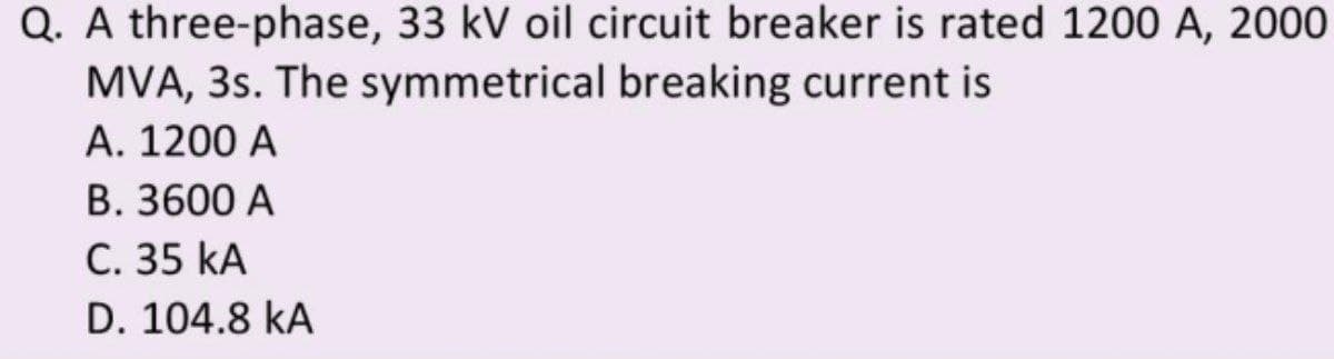 Q. A three-phase, 33 kV oil circuit breaker is rated 1200 A, 2000
MVA, 3s. The symmetrical breaking current is
A. 1200 A
B. 3600 A
C. 35 KA
D. 104.8 KA