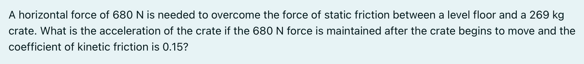 A horizontal force of 680 N is needed to overcome the force of static friction between a level floor and a 269 kg
crate. What is the acceleration of the crate if the 680N force
maintained after the crate begins to move and the
coefficient of kinetic friction is 0.15?
