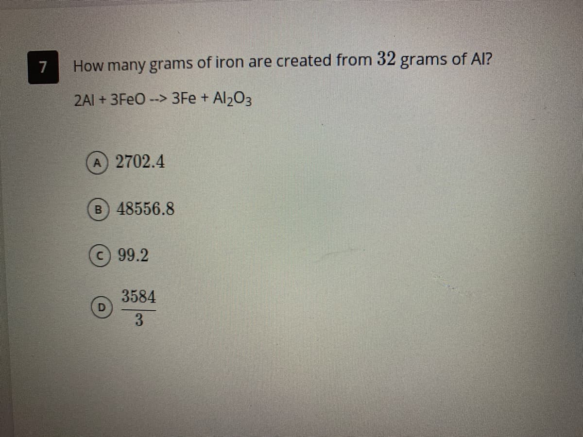 7
How many grams of iron are created from 32 grams of Al?
2AI + 3FEO --> 3Fe + Al203
A 2702.4
B 48556.8
c 99.2
3584
3
