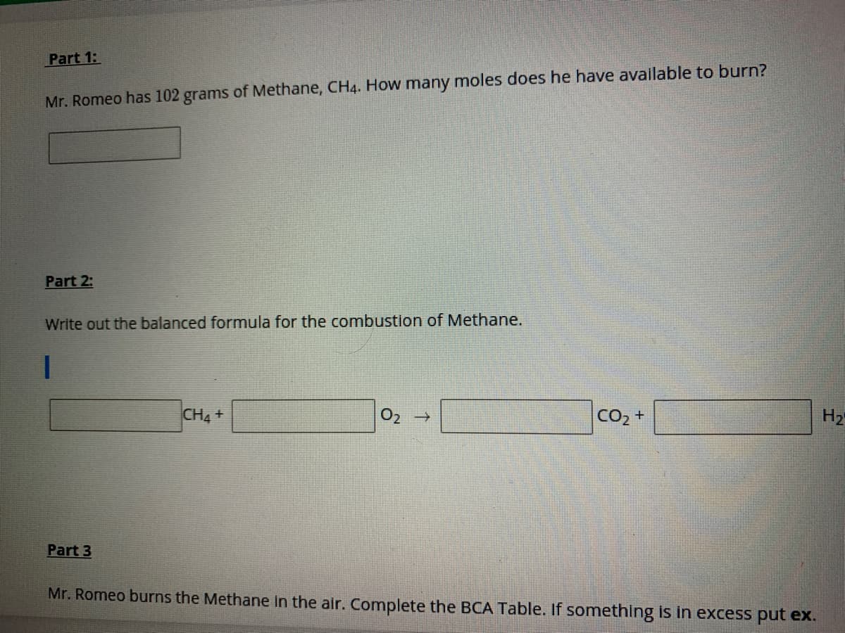 Part 1:
Mr. Romeo has 102 grams of Methane, CH4. How many moles does he have available to burn?
Part 2:
Write out the balanced formula for the combustion of Methane.
CH4+
CO2 +
H2
Part 3
Mr. Romeo burns the Methane in the air. Complete the BCA Table. If something is in excess put ex.

