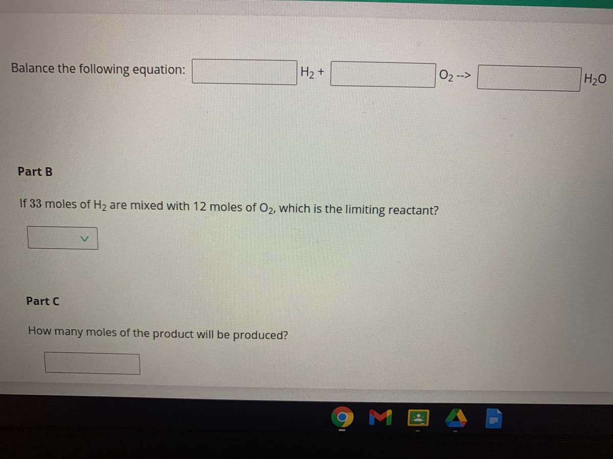 Balance the following equation:
H2 +
02 -->
H20
Part B
If 33 moles of H2 are mixed with 12 moles of O2, which is the limiting reactant?
Part C
How many moles of the product will be produced?
