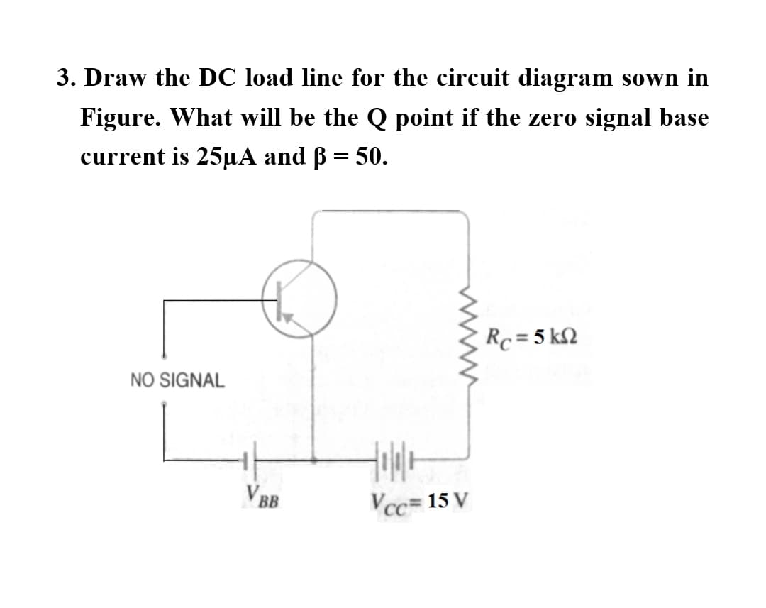 3. Draw the DC load line for the circuit diagram sown in
Figure. What will be the Q point if the zero signal base
current is 25µA and ß = 50.
Rc = 5 k2
NO SIGNAL
V BB
Vcc= 15 V
