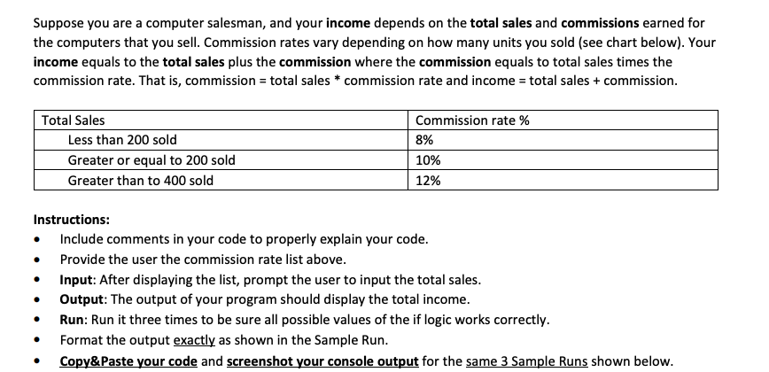 Suppose you are a computer salesman, and your income depends on the total sales and commissions earned for
the computers that you sell. Commission rates vary depending on how many units you sold (see chart below). Your
income equals to the total sales plus the commission where the commission equals to total sales times the
commission rate. That is, commission = total sales * commission rate and income = total sales + commission.
Total Sales
●
Less than 200 sold
Greater or equal to 200 sold
Greater than to 400 sold
●
Commission rate %
Instructions:
Include comments in your code to properly explain your code.
Provide the user the commission rate list above.
8%
10%
12%
Input: After displaying the list, prompt the user to input the total sales.
Output: The output of your program should display the total income.
Run: Run it three times to be sure all possible values of the if logic works correctly.
Format the output exactly as shown in the Sample Run.
Copy&Paste your code and screenshot your console output for the same 3 Sample Runs shown below.