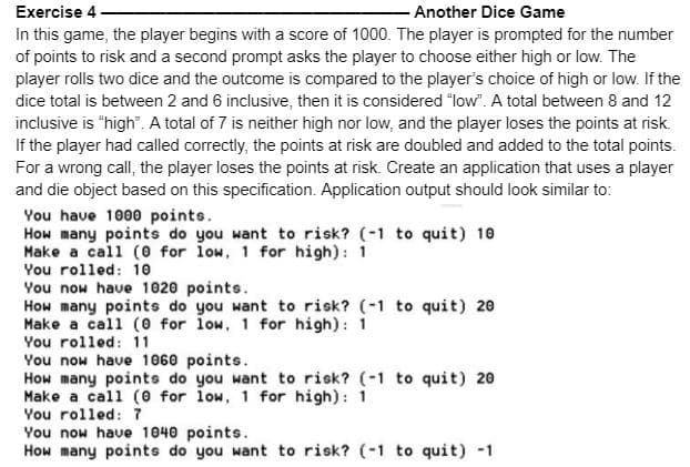Exercise 4
- Another Dice Game
In this game, the player begins with a score of 1000. The player is prompted for the number
of points to risk and a second prompt asks the player to choose either high or low. The
player rolls two dice and the outcome is compared to the player's choice of high or low. If the
dice total is between 2 and 6 inclusive, then it is considered "low". A total between 8 and 12
inclusive is "high". A total of 7 is neither high nor low, and the player loses the points at risk.
If the player had called correctly, the points at risk are doubled and added to the total points.
For a wrong call, the player loses the points at risk. Create an application that uses a player
and die object based on this specification. Application output should look similar to:
You have 1000 points.
How many points do you want to risk? (-1 to quit) 10
Make a call (0 for low, 1 for high): 1
You rolled: 10
You now have 1020 points.
How many points do you want to risk? (-1 to quit) 20
Make a call (0 for low, 1 for high): 1
You rolled: 11
You now have 1060 points.
How many points do you want to risk? (-1 to quit) 20
Make a call (0 for low, 1 for high): 1
You rolled: 7
You now have 1040 points.
How many points do you want to risk? (-1 to quit) -1
