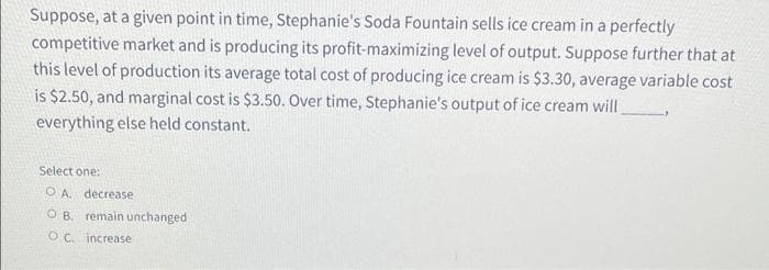 Suppose, at a given point in time, Stephanie's Soda Fountain sells ice cream in a perfectly
competitive market and is producing its profit-maximizing level of output. Suppose further that at
this level of production its average total cost of producing ice cream is $3.30, average variable cost
is $2.50, and marginal cost is $3.50. Over time, Stephanie's output of ice cream will
everything else held constant.
Select one:
OA. decrease
OB. remain unchanged
OC. increase