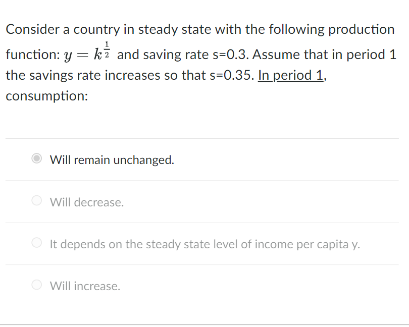 2
Consider a country in steady state with the following production
function: y = k and saving rate s=0.3. Assume that in period 1
the savings rate increases so that s=0.35. In period 1,
consumption:
Will remain unchanged.
Will decrease.
It depends on the steady state level of income per capita y.
Will increase.
