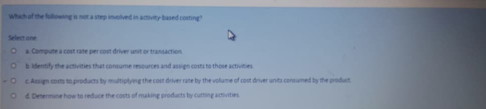 Which of the following is not a step involved in activity-based costing?
Select one
O a Compute a cost rate per cost driver unit or transaction.
O bidentify the activities that consume resources and assign costs to those activities
-O CAssign costs to products by multiplying the cost driver rate by the volume of cost driver units consumed by the product
o d Determine how to reduce the costs of making products by cutting activities
