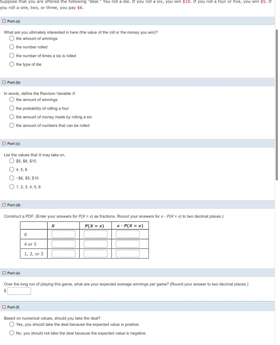 Suppose that you are offered the following "deal." You roll a die. If you roll a six, you win $10. If you roll a four or five, you win $5. If
you roll a one, two, or three, you pay $6.
O Part (a)
What are you ultimately interested in here (the value of the roll or the money you win)?
the amount of winnings
the number rolled
the number of times a six is rolled
O the type of die
O Part (b)
In words, define the Random Variable X.
the amount of winnings
the probability of rolling a four
the amount of money made by rolling a six
O the amount of numbers that can be rolled
O Part (c)
List the values that X may take on.
$5, $6, $10
4. 5. 6
O -$6, $5, $10
O 1, 2, 3, 4, 5, 6
O Part (d)
Construct a PDF. (Enter your answers for P(X = x) as fractions. Round your answers for x• P(X = x) to two decimal places.)
P(X = x)
x · P(X = x)
6
4 or 5
1, 2, or 3
O Part (e)
Over the long run of playing this game, what are your expected average winnings per game? (Round your answer to two decimal places.)
$
O Part (f)
Based on numerical values, should you take the deal?
Yes, you should take the deal because the expected value is positive.
O No, you should not take the deal because the expected value is negative.
