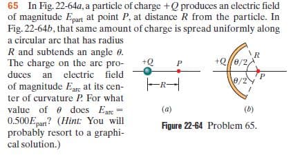 65 In Fig. 22-64a, a particle of charge +Q produces an electric field
of magnitude Epart at point P, at distance R from the particle. In
Fig. 22-64b, that same amount of charge is spread uniformly along
a circular arc that has radius
R and subtends an angle 0.
The charge on the arc pro-
+Q/e/2
duces an electric field
e/2
of magnitude Eare at its cen-
ter of curvature P. For what
value of e does Eare
0.500Epart? (Hint: You will
probably resort to a graphi-
cal solution.)
(a)
(6)
Figure 22-64 Problem 65.
