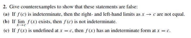 2. Give counterexamples to show that these statements are false:
(a) If f(c) is indeterminate, then the right- and left-hand limits as x → c are not equal.
(b) If lim f(x) exists, then f(c) is not indeterminate.
(c) If f(x) is undefined at x = c, then f (x) has an indeterminate form at x = c.
