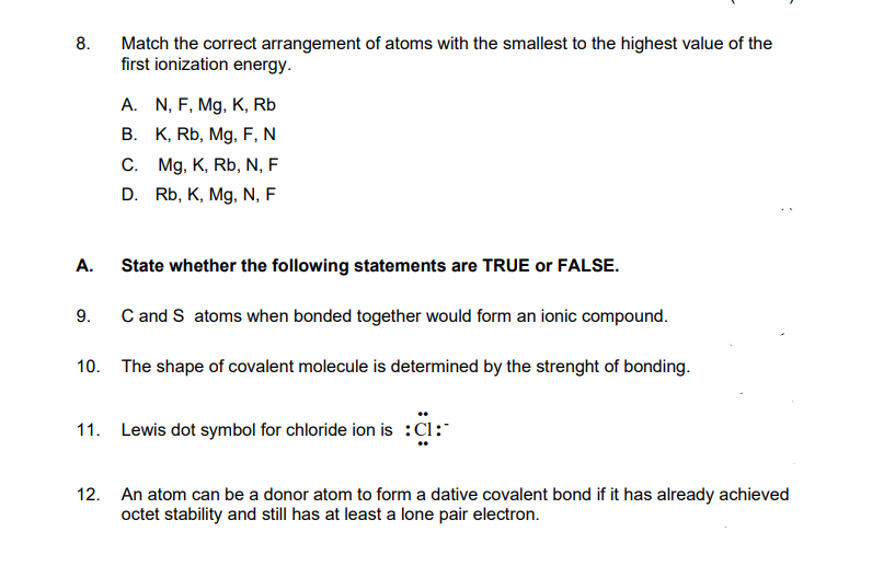 8.
A.
Match the correct arrangement of atoms with the smallest to the highest value of the
first ionization energy.
State whether the following statements are TRUE or FALSE.
C and S atoms when bonded together would form an ionic compound.
10. The shape of covalent molecule is determined by the strenght of bonding.
9.
A. N, F, Mg, K, Rb
B. K, Rb, Mg, F, N
C. Mg, K, Rb, N, F
D. Rb, K, Mg, N, F
11. Lewis dot symbol for chloride ion is :C1:
12. An atom can be a donor atom to form a dative covalent bond if it has already achieved
octet stability and still has at least a lone pair electron.