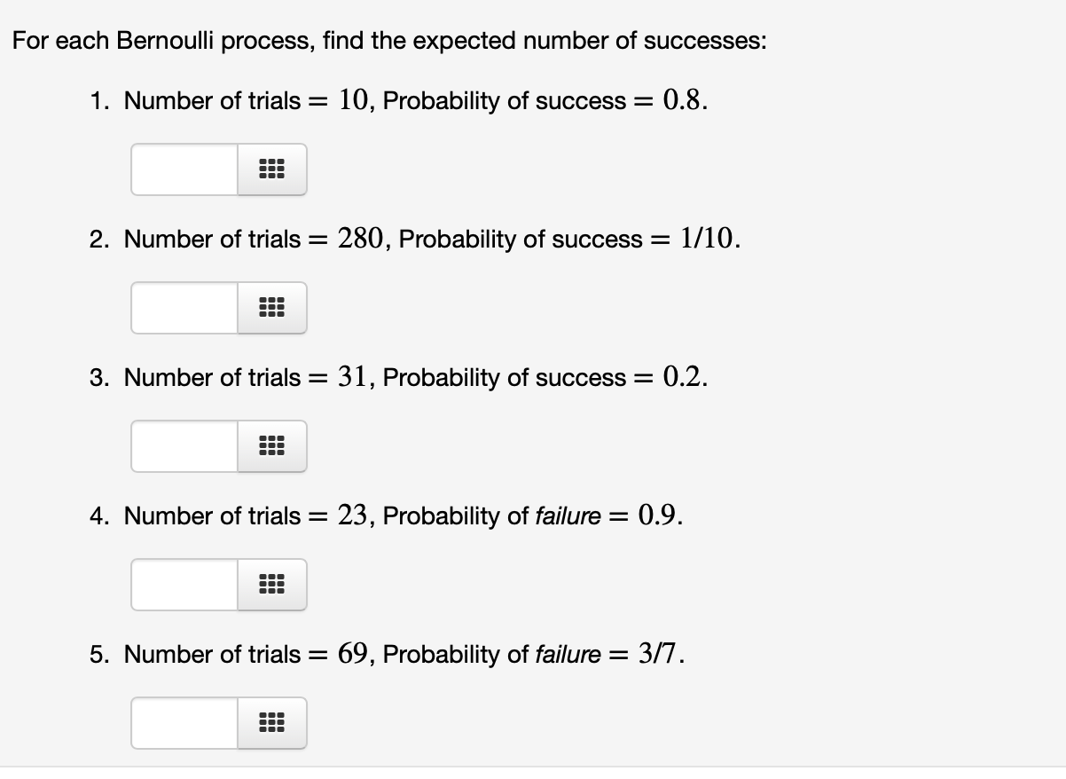For each Bernoulli process, find the expected number of successes:
1. Number of trials = 10, Probability of success =
0.8.
2. Number of trials =
280, Probability of success = 1/10.
3. Number of trials =
31, Probability of success =
:0.2.
4. Number of trials =
23, Probability of failure =
0.9.
5. Number of trials =
69, Probability of failure = 3/7.

