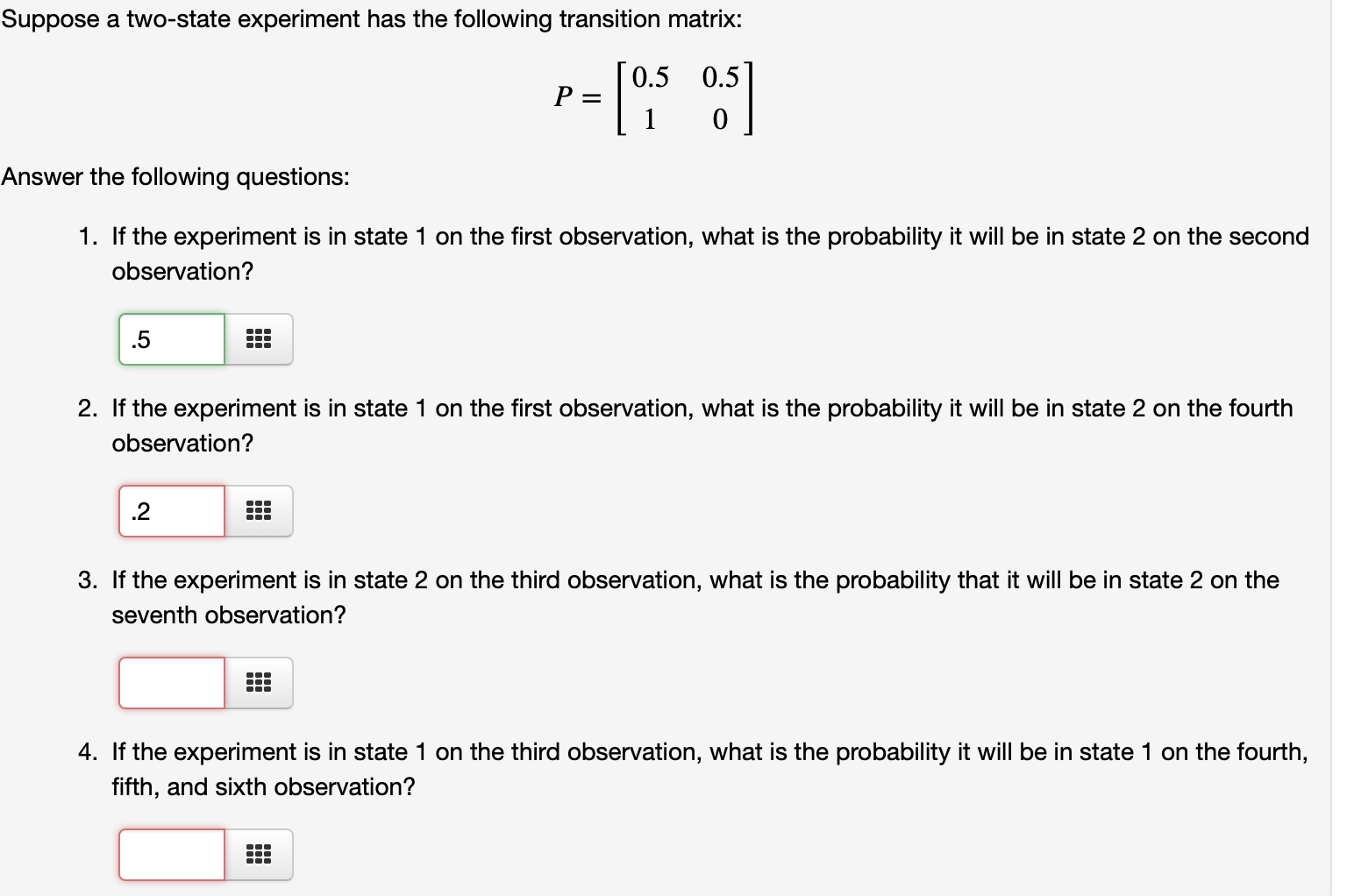 Suppose a two-state experiment has the following transition matrix:
0.5
0.5
P :
Answer the following questions:
1. If the experiment is in state 1 on the first observation, what is the probability it will be in state 2 on the second
observation?
.5
2. If the experiment is in state 1 on the first observation, what is the probability it will be in state 2 on the fourth
observation?
.2
3. If the experiment is in state 2 on the third observation, what is the probability that it will be in state 2 on the
seventh observation?
4. If the experiment is in state 1 on the third observation, what is the probability it will be in state 1 on the fourth,
fifth, and sixth observation?
...

