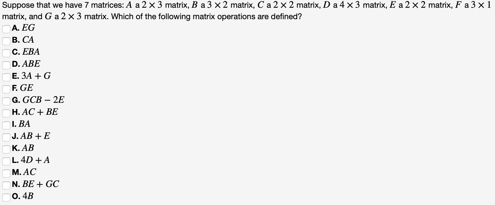 Suppose that we have 7 matrices: A a 2 x 3 matrix, B a 3 x 2 matrix, C a 2 x 2 matrix, D a 4 ×3 matrix, E a 2 × 2 matrix, F a 3 x 1
matrix, and G a 2 x 3 matrix. Which of the following matrix operations are defined?
A. EG
B. CA
C. EBA
D. ABE
Е. ЗА + G
F. GE
G. GCB – 2E
Н. АС + BЕ
I. BA
J. AB + E
K. AB
L. 4D + A
M. AC
N. BE + GC
0. 4B
