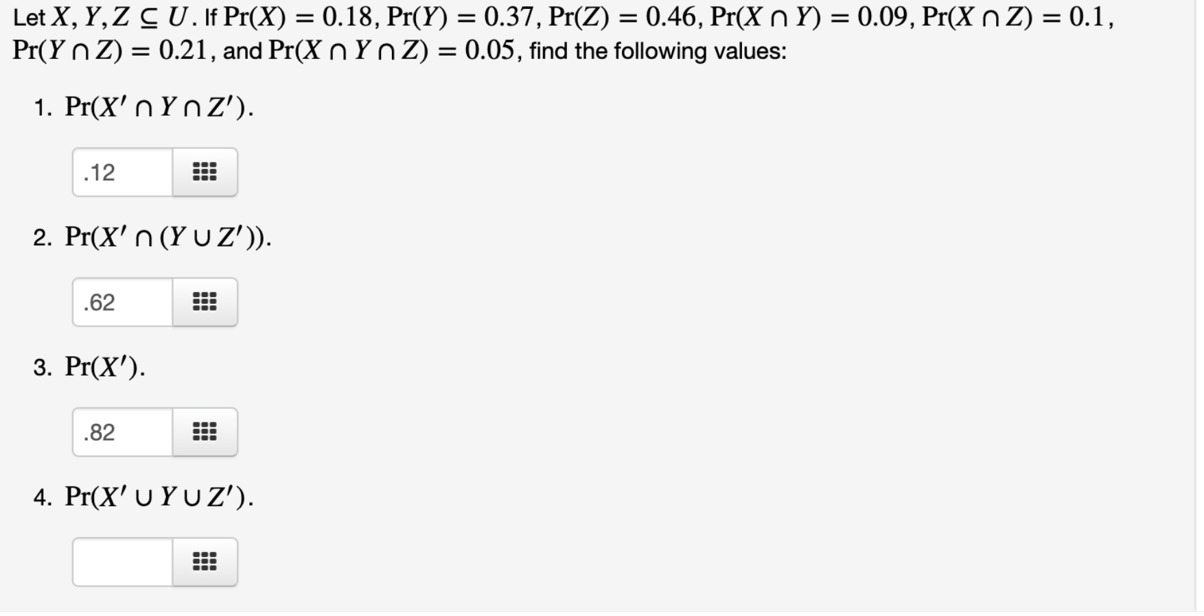 Let X, Y, Z C U.If Pr(X) = 0.18, Pr(Y) = 0.37, Pr(Z) = 0.46, Pr(X n Y) = 0.09, Pr(X n Z) = 0.1,
Pr(Y n Z) = 0.21, and Pr(X n Yn Z) = 0.05, find the following values:
%3D
1. Pr(X' n Υ^ Z').
.12
2. Pr(X' n (Y U Z')).
.62
3. Pr(X').
.82
4. Pr(X' υ YU Z').
